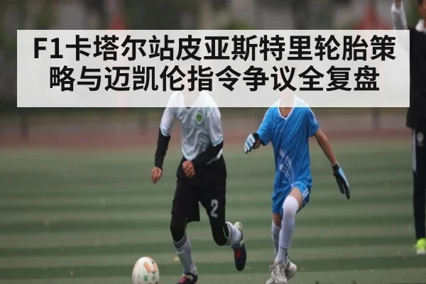 F1卡塔尔站皮亚斯特里轮胎策略与迈凯伦指令争议全复盘